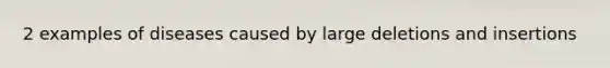 2 examples of diseases caused by large deletions and insertions