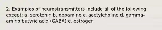 2. Examples of neurostransmitters include all of the following except: a. serotonin b. dopamine c. acetylcholine d. gamma-amino butyric acid (GABA) e. estrogen