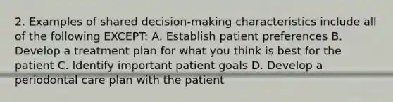 2. Examples of shared decision-making characteristics include all of the following EXCEPT: A. Establish patient preferences B. Develop a treatment plan for what you think is best for the patient C. Identify important patient goals D. Develop a periodontal care plan with the patient