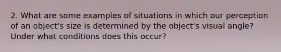 2. What are some examples of situations in which our perception of an object's size is determined by the object's visual angle? Under what conditions does this occur?