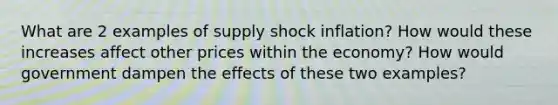 What are 2 examples of supply shock inflation? How would these increases affect other prices within the economy? How would government dampen the effects of these two examples?