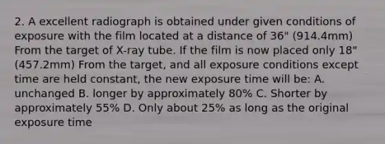 2. A excellent radiograph is obtained under given conditions of exposure with the film located at a distance of 36" (914.4mm) From the target of X-ray tube. If the film is now placed only 18" (457.2mm) From the target, and all exposure conditions except time are held constant, the new exposure time will be: A. unchanged B. longer by approximately 80% C. Shorter by approximately 55% D. Only about 25% as long as the original exposure time