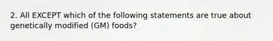 2. All EXCEPT which of the following statements are true about genetically modified (GM) foods?