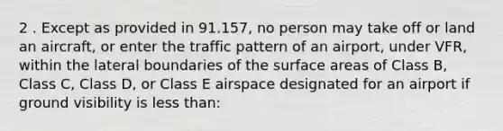 2 . Except as provided in 91.157, no person may take off or land an aircraft, or enter the traffic pattern of an airport, under VFR, within the lateral boundaries of the surface areas of Class B, Class C, Class D, or Class E airspace designated for an airport if ground visibility is less than: