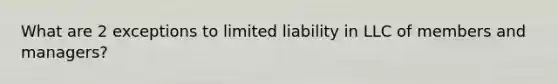 What are 2 exceptions to limited liability in LLC of members and managers?