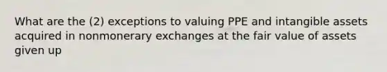 What are the (2) exceptions to valuing PPE and intangible assets acquired in nonmonerary exchanges at the fair value of assets given up