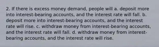 2. If there is excess money demand, people will a. deposit more into interest-bearing accounts, and the interest rate will fall. b. deposit more into interest-bearing accounts, and the interest rate will rise. c. withdraw money from interest-bearing accounts, and the interest rate will fall. d. withdraw money from interest-bearing accounts, and the interest rate will rise.