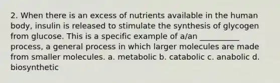 2. When there is an excess of nutrients available in the human body, insulin is released to stimulate the synthesis of glycogen from glucose. This is a specific example of a/an __________ process, a general process in which larger molecules are made from smaller molecules. a. metabolic b. catabolic c. anabolic d. biosynthetic