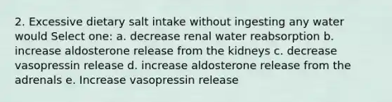 2. Excessive dietary salt intake without ingesting any water would Select one: a. decrease renal water reabsorption b. increase aldosterone release from the kidneys c. decrease vasopressin release d. increase aldosterone release from the adrenals e. Increase vasopressin release