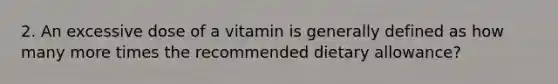 2. An excessive dose of a vitamin is generally defined as how many more times the recommended dietary allowance?