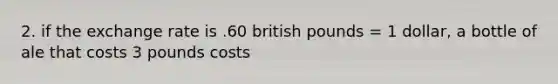 2. if the exchange rate is .60 british pounds = 1 dollar, a bottle of ale that costs 3 pounds costs