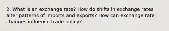 2. What is an exchange rate? How do shifts in exchange rates alter patterns of imports and exports? How can exchange rate changes influence trade policy?