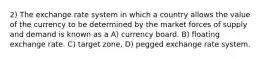 2) The exchange rate system in which a country allows the value of the currency to be determined by the market forces of supply and demand is known as a A) currency board. B) floating exchange rate. C) target zone. D) pegged exchange rate system.