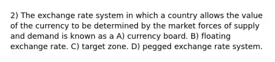 2) The exchange rate system in which a country allows the value of the currency to be determined by the market forces of supply and demand is known as a A) currency board. B) floating exchange rate. C) target zone. D) pegged exchange rate system.