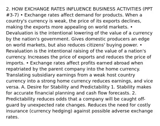 2. HOW EXCHANGE RATES INFLUENCE BUSINESS ACTIVITIES (PPT #3-7) • Exchange rates affect demand for products. When a country's currency is weak, the price of its exports declines, making the exports more appealing on world markets. • Devaluation is the intentional lowering of the value of a currency by the nation's government. Gives domestic producers an edge on world markets, but also reduces citizens' buying power. • Revaluation is the intentional raising of the value of a nation's currency. Increases the price of exports and reduces the price of imports. • Exchange rates affect profits earned abroad when repatriated by the parent company into the home currency. Translating subsidiary earnings from a weak host country currency into a strong home currency reduces earnings, and vice versa. A. Desire for Stability and Predictability 1. Stability makes for accurate financial planning and cash flow forecasts. 2. Predictability reduces odds that a company will be caught off-guard by unexpected rate changes. Reduces the need for costly insurance (currency hedging) against possible adverse exchange rates.