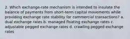 2. Which exchange-rate mechanism is intended to insulate the balance of payments from short-term capital movements while providing exchange rate stability for commercial transactions? a. dual exchange rates b. managed floating exchange rates c. adjustable pegged exchange rates d. crawling pegged exchange rates