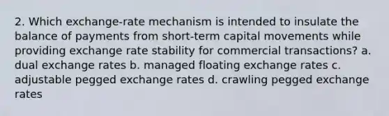 2. Which exchange-rate mechanism is intended to insulate the balance of payments from short-term capital movements while providing exchange rate stability for commercial transactions? a. dual exchange rates b. managed floating exchange rates c. adjustable pegged exchange rates d. crawling pegged exchange rates