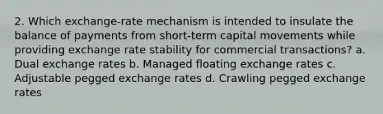 2. Which exchange-rate mechanism is intended to insulate the balance of payments from short-term capital movements while providing exchange rate stability for commercial transactions? a. Dual exchange rates b. Managed floating exchange rates c. Adjustable pegged exchange rates d. Crawling pegged exchange rates