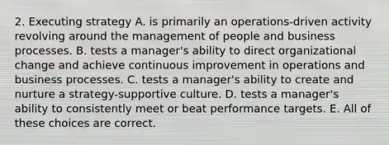 2. Executing strategy A. is primarily an operations-driven activity revolving around the management of people and business processes. B. tests a manager's ability to direct organizational change and achieve continuous improvement in operations and business processes. C. tests a manager's ability to create and nurture a strategy-supportive culture. D. tests a manager's ability to consistently meet or beat performance targets. E. All of these choices are correct.