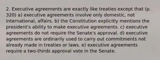 2. Executive agreements are exactly like treaties except that (p. 320) a) executive agreements involve only domestic, not international, affairs. b) the Constitution explicitly mentions the president's ability to make executive agreements. c) executive agreements do not require the Senate's approval. d) executive agreements are ordinarily used to carry out commitments not already made in treaties or laws. e) executive agreements require a two-thirds approval vote in the Senate.