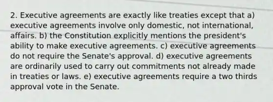 2. Executive agreements are exactly like treaties except that a) executive agreements involve only domestic, not international, affairs. b) the Constitution explicitly mentions the president's ability to make executive agreements. c) executive agreements do not require the Senate's approval. d) executive agreements are ordinarily used to carry out commitments not already made in treaties or laws. e) executive agreements require a two thirds approval vote in the Senate.