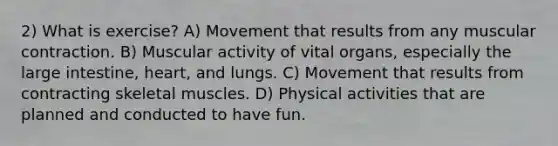 2) What is exercise? A) Movement that results from any muscular contraction. B) Muscular activity of vital organs, especially the large intestine, heart, and lungs. C) Movement that results from contracting skeletal muscles. D) Physical activities that are planned and conducted to have fun.