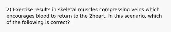 2) Exercise results in skeletal muscles compressing veins which encourages blood to return to the 2heart. In this scenario, which of the following is correct?