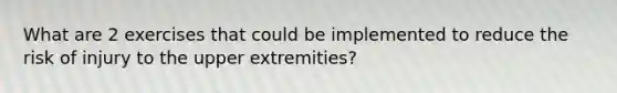 What are 2 exercises that could be implemented to reduce the risk of injury to the upper extremities?