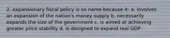 2. expansionary <a href='https://www.questionai.com/knowledge/kPTgdbKdvz-fiscal-policy' class='anchor-knowledge'>fiscal policy</a> is so name because it: a. involves an expansion of the nation's money supply b. necessarily expands the size of the government c. is aimed at achieving greater price stability d. is designed to expand real GDP