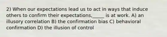 2) When our expectations lead us to act in ways that induce others to confirm their expectations,_____ is at work. A) an illusory correlation B) the confirmation bias C) behavioral confirmation D) the illusion of control