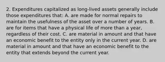 2. Expenditures capitalized as long-lived assets generally include those expenditures that: A. are made for normal repairs to maintain the usefulness of the asset over a number of years. B. are for items that have a physical life of more than a year, regardless of their cost. C. are material in amount and that have an economic benefit to the entity only in the current year. D. are material in amount and that have an economic benefit to the entity that extends beyond the current year.