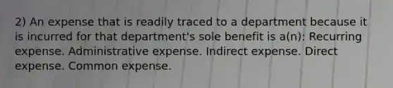 2) An expense that is readily traced to a department because it is incurred for that department's sole benefit is a(n): Recurring expense. Administrative expense. Indirect expense. Direct expense. Common expense.