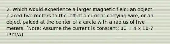 2. Which would experience a larger magnetic field: an object placed five meters to the left of a current carrying wire, or an object palced at the center of a circle with a radius of five meters. (Note: Assume the current is constant; u0 = 4 x 10-7 T*m/A)