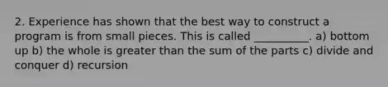 2. Experience has shown that the best way to construct a program is from small pieces. This is called __________. a) bottom up b) the whole is greater than the sum of the parts c) divide and conquer d) recursion