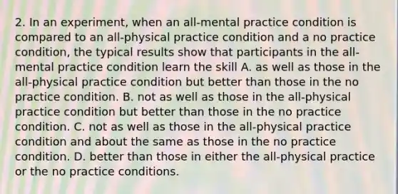 2. In an experiment, when an all-mental practice condition is compared to an all-physical practice condition and a no practice condition, the typical results show that participants in the all-mental practice condition learn the skill A. as well as those in the all-physical practice condition but better than those in the no practice condition. B. not as well as those in the all-physical practice condition but better than those in the no practice condition. C. not as well as those in the all-physical practice condition and about the same as those in the no practice condition. D. better than those in either the all-physical practice or the no practice conditions.