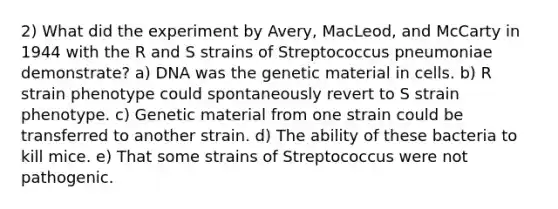 2) What did the experiment by Avery, MacLeod, and McCarty in 1944 with the R and S strains of Streptococcus pneumoniae demonstrate? a) DNA was the genetic material in cells. b) R strain phenotype could spontaneously revert to S strain phenotype. c) Genetic material from one strain could be transferred to another strain. d) The ability of these bacteria to kill mice. e) That some strains of Streptococcus were not pathogenic.