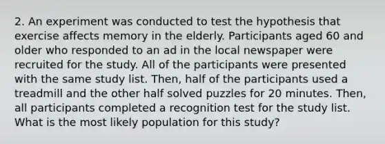 2. An experiment was conducted to test the hypothesis that exercise affects memory in the elderly. Participants aged 60 and older who responded to an ad in the local newspaper were recruited for the study. All of the participants were presented with the same study list. Then, half of the participants used a treadmill and the other half solved puzzles for 20 minutes. Then, all participants completed a recognition test for the study list. What is the most likely population for this study?