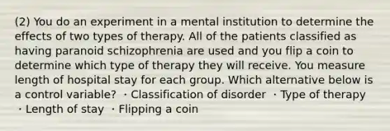 (2) You do an experiment in a mental institution to determine the effects of two types of therapy. All of the patients classified as having paranoid schizophrenia are used and you flip a coin to determine which type of therapy they will receive. You measure length of hospital stay for each group. Which alternative below is a control variable? ・Classification of disorder ・Type of therapy ・Length of stay ・Flipping a coin