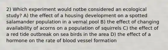 2) Which experiment would notbe considered an ecological study? A) the effect of a housing development on a spotted salamander population in a vernal pool B) the effect of changing availability of acorns on a population of squirrels C) the effect of a red tide outbreak on sea birds in the area D) the effect of a hormone on the rate of blood vessel formation