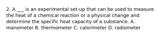 2. A ___ is an experimental set-up that can be used to measure the heat of a chemical reaction or a physical change and determine the specific heat capacity of a substance. A. manometer B. thermometer C. calorimeter D. radiometer