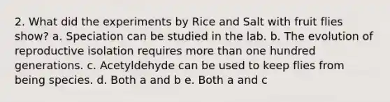 2. What did the experiments by Rice and Salt with fruit flies show? a. Speciation can be studied in the lab. b. The evolution of reproductive isolation requires more than one hundred generations. c. Acetyldehyde can be used to keep flies from being species. d. Both a and b e. Both a and c