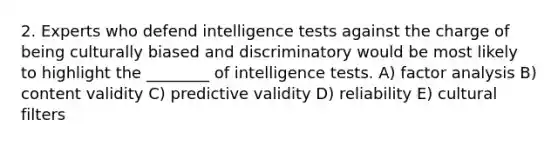 2. Experts who defend <a href='https://www.questionai.com/knowledge/kbdP4YrASs-intelligence-tests' class='anchor-knowledge'>intelligence tests</a> against the charge of being culturally biased and discriminatory would be most likely to highlight the ________ of intelligence tests. A) factor analysis B) content validity C) predictive validity D) reliability E) cultural filters