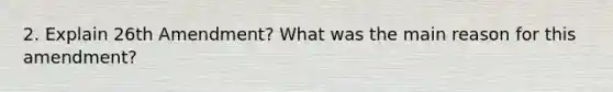 2. Explain 26th Amendment? What was the main reason for this amendment?