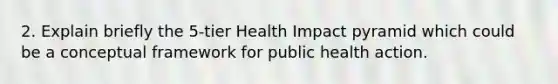 2. Explain briefly the 5-tier Health Impact pyramid which could be a conceptual framework for public health action.