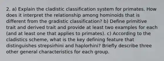 2. a) Explain the cladistic classification system for primates. How does it interpret the relationship among hominoids that is different from the gradistic classification? b) Define primitive trait and derived trait and provide at least two examples for each (and at least one that applies to primates). c) According to the cladistics scheme, what is the key defining feature that distinguishes strepsirhini and haplorhini? Briefly describe three other general characteristics for each group.