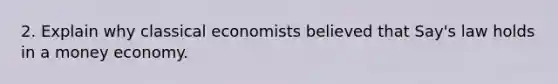 2. Explain why classical economists believed that Say's law holds in a money economy.