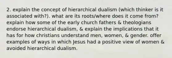 2. explain the concept of hierarchical dualism (which thinker is it associated with?). what are its roots/where does it come from? explain how some of the early church fathers & theologians endorse hierarchical dualism, & explain the implications that it has for how christians understand men, women, & gender. offer examples of ways in which Jesus had a positive view of women & avoided hierarchical dualism.