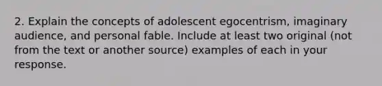 2. Explain the concepts of adolescent egocentrism, imaginary audience, and personal fable. Include at least two original (not from the text or another source) examples of each in your response.