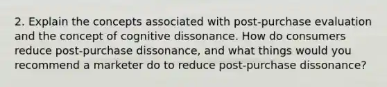 2. Explain the concepts associated with post-purchase evaluation and the concept of cognitive dissonance. How do consumers reduce post-purchase dissonance, and what things would you recommend a marketer do to reduce post-purchase dissonance?