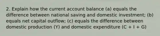 2. Explain how the current account balance (a) equals the difference between national saving and domestic investment; (b) equals net capital outflow; (c) equals the difference between domestic production (Y) and domestic expenditure (C + I + G)